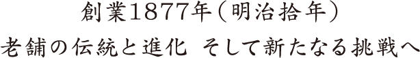 創業1877年（明治拾年）老舗の伝統と進化 そして新たなる挑戦へ